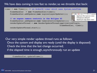 21	

NASAVERVE: Interactive 3DVisualization within Eclipse	

	

!
Our very simple render update thread runs as follows:	

Once the system and display are ready (until the display is disposed)	

Check the time that the last change occurred; 	

if the elapsed time is enough, asynchronously run an update	

!
	

timer = new Timer(); // an Ardor3D timer which uses System.nanoTime!
!frameHandler = new FrameHandler(timer);!
!frameHandler.addUpdater(new LogicalLayerUpdater());!
!
!// we expose camera controls in the Eclipse UI!
!frameHandler.addUpdater(new CameraControlUpdater()); !!
!renderUpdateThread = new RenderUpdateThread(applicationPlugin,
! ! ! ! ! ! ! ! ! ! ! ! ! ! ! frameHandler, timer);!
!renderUpdateThread.start();!
	

frameHandler.updateFrame();	

We have data coming in too fast to render, so we throttle that back:	

	

 
