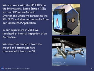 24	

NASAVERVE: Interactive 3DVisualization within Eclipse	

We also work with the SPHERES on
the International Space Station (ISS);
we run DDS on an Android
Smartphone which we connect to the
SPHERES, and view and control it from
our Eclipse RCP Application. 	

	

In our experiment in 2013, we
simulated an internal inspection of an
ISS module .	

	

We have commanded it from the
ground and astronauts have
commanded it from the ISS.	

 