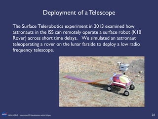 26	

NASAVERVE: Interactive 3DVisualization within Eclipse	

The Surface Telerobotics experiment in 2013 examined how
astronauts in the ISS can remotely operate a surface robot (K10
Rover) across short time delays. We simulated an astronaut
teleoperating a rover on the lunar farside to deploy a low radio
frequency telescope. 	

	

Deployment of a Telescope	

 