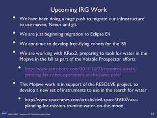 33	

NASAVERVE: Interactive 3DVisualization within Eclipse	

Upcoming IRG Work	

•  We have been doing a huge push to migrate our infrastructure
to use maven, Nexus and git.	

•  We are just beginning migration to Eclipse E4	

•  We continue to develop free-ﬂying robots for the ISS	

•  We are working with KRex2, preparing to look for water in the
Mojave in the fall as part of the Volatile Prospector efforts	

•  http://www.astrobotic.com/2013/12/02/resource-aware-
planning-for-robot-operations-at-the-lunar-pole/	

•  This Mojave work is in support of the RESOLVE project, to
develop a new set of instruments to use in the search for water	

•  http://www.spacenews.com/article/civil-space/39307nasa-
planning-for-mission-to-mine-water-on-the-moon	

 
