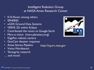 34	

NASAVERVE: Interactive 3DVisualization within Eclipse	

Intelligent Robotics Group 	

at NASA Ames Research Center 	

•  K10 Rover among others	

•  SPHERES	

•  xGDS Ground Data Systems	

•  VERVE 3D within Eclipse	

•  Contributed the moon to Google Earth	

•  Mars-o-vision (mars.planetary.org)	

•  GigaPan robotic camera	

•  GeoCam disaster response	

•  Ames Stereo Pipeline	

•  Vision Workbench	

•  Tensegrity research	

… and more!	

http://irg.arc.nasa.gov	

 