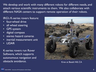 6	

NASAVERVE: Interactive 3DVisualization within Eclipse	

We develop and work with many different robots for different needs, and
attach various scientiﬁc instruments to them. We also collaborate with
different NASA centers to support remote operation of their robots.	

	

	

IRG’s K-series rovers feature:	

•  four-wheel drive	

•  all wheel steering 	

•  GPS system	

•  digital compass	

•  stereo hazard cameras	

•  inertial measurement unit	

•  LIDAR	

	

K-series rovers run Rover
Software, which supports
autonomous navigation and
obstacle avoidance.	

	

Krex at Basalt Hill, CA	

 