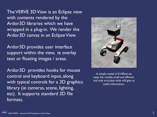 7	

NASAVERVE: Interactive 3DVisualization within Eclipse	

A simple model of K10Red; we
keep the models small and efﬁcient
and only articulate what will give us
useful information.	

TheVERVE 3DView is an Eclipse view
with contents rendered by the
Ardor3D libraries which we have
wrapped in a plug-in. We render the
Ardor3D canvas in an EclipseView.	

	

Ardor3D provides user interface
support within the view, ie overlay
text or ﬂoating images / areas.	

	

Ardor3D provides hooks for mouse
control and keyboard input, along
with typical controls for a 3D graphics
library (ie cameras, scene, lighting,
etc). It supports standard 3D ﬁle
formats.	

 