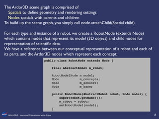 8	

NASAVERVE: Interactive 3DVisualization within Eclipse	

The Ardor3D scene graph is comprised of 	

	

	

Spatials to deﬁne geometry and rendering settings	

Nodes spatials with parents and children	

To build up the scene graph, you simply call node.attachChild(Spatial child).	

	

For each type and instance of a robot, we create a RobotNode (extends Node)
which contains nodes that represent its model (3D object) and child nodes for
representation of scientiﬁc data.	

We have a reference between our conceptual representation of a robot and each of
its parts, and the Ardor3D nodes which represent each concept.	

public class RobotNode extends Node {!
!
final AbstractRobot m_robot;!
!
RobotModelNode m_model;!
Node m_concepts;!
Node m_sensors;!
Node m_base;!
!
public RobotNode(AbstractRobot robot, Node model) {!
super(robot.getName());!
m_robot = robot;!
setRobotModel(model);!
}!
 