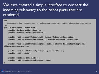 9	

NASAVERVE: Interactive 3DVisualization within Eclipse	

/**!
* interface for scenegraph -> telemetry glue for robot visualization parts!
*/!
public interface IRobotPart {!
public String getPartName();!
public AbstractRobot getRobot();!
!
public void connectTelemetry() throws TelemetryException;!
public void disconnectTelemetry() throws TelemetryException;!
!
public void attachToNodesIn(Node model) throws TelemetryException,
IllegalStateException;!
!
public void handleFrameUpdate(long currentTime);!
public void reset();!
!
public boolean isVisible();!
public void setVisible(boolean state);!
}!
We have created a simple interface to connect the
incoming telemetry to the robot parts that are
rendered:	

 