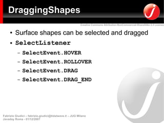 DraggingShapes
                                                         Creative Commons Attribution-NonCommercial-ShareAlike 2.5 License


     ●   Surface shapes can be selected and dragged
     ●   SelectListener
          –   SelectEvent.HOVER
          –   SelectEvent.ROLLOVER
          –   SelectEvent.DRAG
          –   SelectEvent.DRAG_END




Fabrizio Giudici – fabrizio.giudici@tidalwave.it – JUG Milano
Javaday Roma - 01/12/2007
 