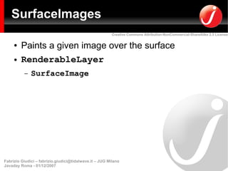 SurfaceImages
                                                         Creative Commons Attribution-NonCommercial-ShareAlike 2.5 License


     ●   Paints a given image over the surface
     ●   RenderableLayer
          –   SurfaceImage




Fabrizio Giudici – fabrizio.giudici@tidalwave.it – JUG Milano
Javaday Roma - 01/12/2007
 