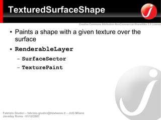 TexturedSurfaceShape
                                                         Creative Commons Attribution-NonCommercial-ShareAlike 2.5 License


     ●   Paints a shape with a given texture over the
         surface
     ●   RenderableLayer
          –   SurfaceSector
          –   TexturePaint




Fabrizio Giudici – fabrizio.giudici@tidalwave.it – JUG Milano
Javaday Roma - 01/12/2007
 