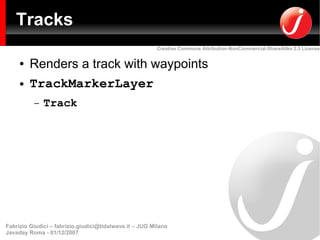 Tracks
                                                         Creative Commons Attribution-NonCommercial-ShareAlike 2.5 License


     ●   Renders a track with waypoints
     ●   TrackMarkerLayer
          –   Track




Fabrizio Giudici – fabrizio.giudici@tidalwave.it – JUG Milano
Javaday Roma - 01/12/2007
 