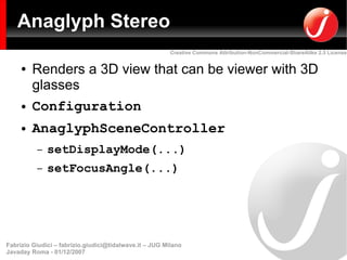 Anaglyph Stereo
                                                         Creative Commons Attribution-NonCommercial-ShareAlike 2.5 License


     ●   Renders a 3D view that can be viewer with 3D
         glasses
     ●   Configuration
     ●   AnaglyphSceneController
          –   setDisplayMode(...)
          –   setFocusAngle(...)




Fabrizio Giudici – fabrizio.giudici@tidalwave.it – JUG Milano
Javaday Roma - 01/12/2007
 