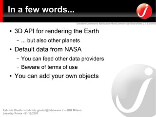 In a few words...
                                                         Creative Commons Attribution-NonCommercial-ShareAlike 2.5 License


     ●   3D API for rendering the Earth
          –   ... but also other planets
     ●   Default data from NASA
          –   You can feed other data providers
          –   Beware of terms of use
     ●   You can add your own objects




Fabrizio Giudici – fabrizio.giudici@tidalwave.it – JUG Milano
Javaday Roma - 01/12/2007
 