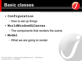 Basic classes
                                                         Creative Commons Attribution-NonCommercial-ShareAlike 2.5 License


     ●   Configuration
          –   How to set up things
     ●   WorldWindowGLCanvas
          –   The components that renders the scene
     ●   Model
          –   What we are going to render




Fabrizio Giudici – fabrizio.giudici@tidalwave.it – JUG Milano
Javaday Roma - 01/12/2007
 