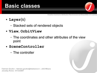 Basic classes
                                                         Creative Commons Attribution-NonCommercial-ShareAlike 2.5 License


     ●   Layer(s)
          –   Stacked sets of rendered objects
     ●   View, OrbitView
          –   The coordinates and other attributes of the view
              point
     ●   SceneController
          –   The controller



Fabrizio Giudici – fabrizio.giudici@tidalwave.it – JUG Milano
Javaday Roma - 01/12/2007
 