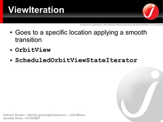 ViewIteration
                                                         Creative Commons Attribution-NonCommercial-ShareAlike 2.5 License


     ●   Goes to a specific location applying a smooth
         transition
     ●   OrbitView
     ●   ScheduledOrbitViewStateIterator




Fabrizio Giudici – fabrizio.giudici@tidalwave.it – JUG Milano
Javaday Roma - 01/12/2007
 