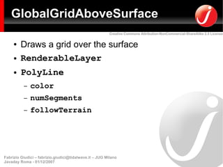 GlobalGridAboveSurface
                                                         Creative Commons Attribution-NonCommercial-ShareAlike 2.5 License


     ●   Draws a grid over the surface
     ●   RenderableLayer
     ●   PolyLine
          –   color
          –   numSegments
          –   followTerrain




Fabrizio Giudici – fabrizio.giudici@tidalwave.it – JUG Milano
Javaday Roma - 01/12/2007
 