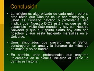 Conclusión La religión es algo privado de cada quien, pero si cree usted que Dios no es un ser mitológico, y usted es Cristiano católico o protestante, eso implica que: Nuestro DIOS está vivo, que su Hijo Jesucristo  visitó éste mundo  y hoy es  Nuestro Salvador y que el Espíritu Santo hoy esta con nosotros y aun essta haciendo maravillas en el Universo . Unos aficionados que creyeron en el Señor, construyeron un arca y la llenaron de miles de animales, y no se hundió... En cambio, unos profesionales que creyeron únicamente en la ciencia, hicieron el Titanic...lo demás es historia.  