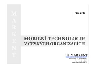 MOBILNÍ TECHNOLOGIE V ČESKÝCH ORGANIZACÍCH                ŘÍJEN 2007



  M                                                    říjen 2007
                                                                            1




  A
  R
  K
           MOBILNÍ TECHNOLOGIE
  E        V ČESKÝCH ORGANIZACÍCH
  N
  T                                          Heřmanova 22, CZ 170 00 PRAHA 7
                                                       Tel.: +420 220 190 580
                                                       Fax: +420 220 190 590
                                                  E-Mail: INBOX@MARKENT.CZ