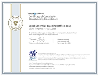 Certificate of Completion
Congratulations, Simone Fabozzi
Excel Essential Training (Office 365)
Course completed on May 13, 2020
By continuing to learn, you have expanded your perspective, sharpened your
skills, and made yourself even more in demand.
VP, Learning Content at LinkedIn
LinkedIn Learning
1000 W Maude Ave
Sunnyvale, CA 94085
Field of Study: Computer Software & Applications
Program: National Association of State Boards of Accountancy (NASBA) | Registry ID: #140940
Certificate No: ASkgc9w9h7ODWAvU21-qlBjGDW77
Continuing Professional Education Credit (CPE): 4.00
Instructional Delivery Method: QAS Self Study
In accordance with the standards of the National Registry of CPE Sponsors, CPE credits have been granted based on a 50-minute hour.
LinkedIn is registered with the National Association of State Boards of Accountancy (NASBA) as a sponsor of continuing
professional education on the National Registry of CPE Sponsors. State boards of accountancy have final authority on the
acceptance of individual courses for CPE credit. Complaints regarding registered sponsors may be submitted to the National
Registry of CPE Sponsors through its web site: www.nasbaregistry.org
 