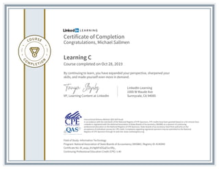 Certificate of Completion
Congratulations, Michael Sallmen
Learning C
Course completed on Oct 28, 2019
By continuing to learn, you have expanded your perspective, sharpened your
skills, and made yourself even more in demand.
VP, Learning Content at LinkedIn
LinkedIn Learning
1000 W Maude Ave
Sunnyvale, CA 94085
Field of Study: Information Technology
Program: National Association of State Boards of Accountancy (NASBA) | Registry ID: #140940
Certificate No: Af_asqa_81r9g0tFdZGqE5zcXRy_
Continuing Professional Education Credit (CPE): 5.40
Instructional Delivery Method: QAS Self Study
In accordance with the standards of the National Registry of CPE Sponsors, CPE credits have been granted based on a 50-minute hour.
LinkedIn is registered with the National Association of State Boards of Accountancy (NASBA) as a sponsor of continuing
professional education on the National Registry of CPE Sponsors. State boards of accountancy have final authority on the
acceptance of individual courses for CPE credit. Complaints regarding registered sponsors may be submitted to the National
Registry of CPE Sponsors through its web site: www.nasbaregistry.org
 