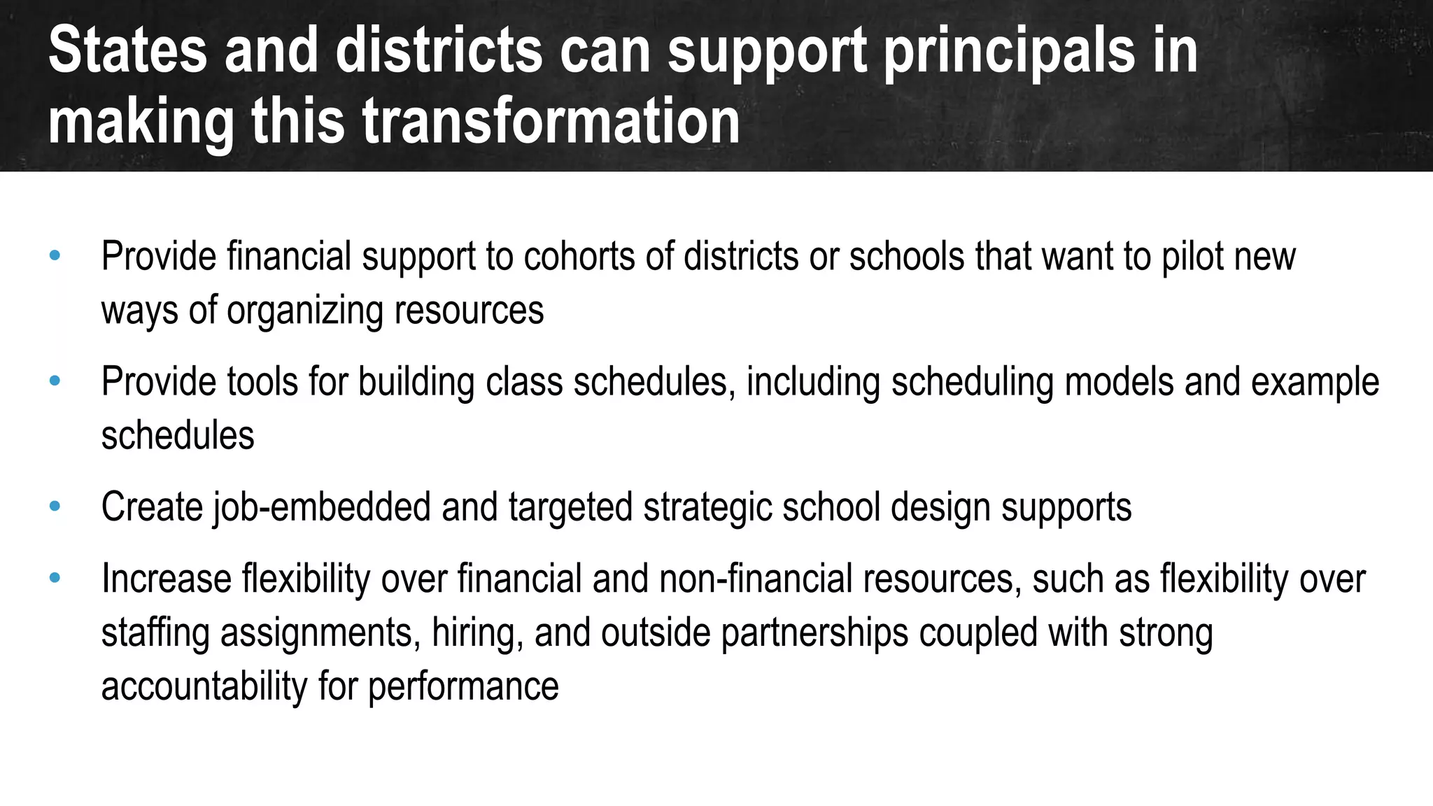 States and districts can support principals in
making this transformation
• Provide financial support to cohorts of districts or schools that want to pilot new
ways of organizing resources
• Provide tools for building class schedules, including scheduling models and example
schedules
• Create job-embedded and targeted strategic school design supports
• Increase flexibility over financial and non-financial resources, such as flexibility over
staffing assignments, hiring, and outside partnerships coupled with strong
accountability for performance
 