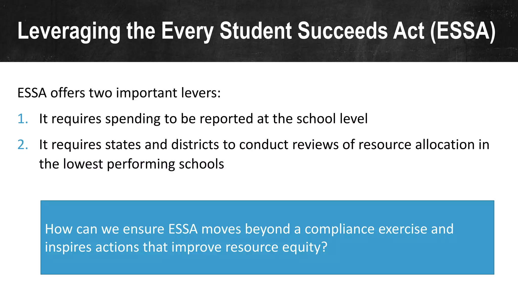 Leveraging the Every Student Succeeds Act (ESSA)
ESSA offers two important levers:
1. It requires spending to be reported at the school level
2. It requires states and districts to conduct reviews of resource allocation in
the lowest performing schools
How can we ensure ESSA moves beyond a compliance exercise and
inspires actions that improve resource equity?
 