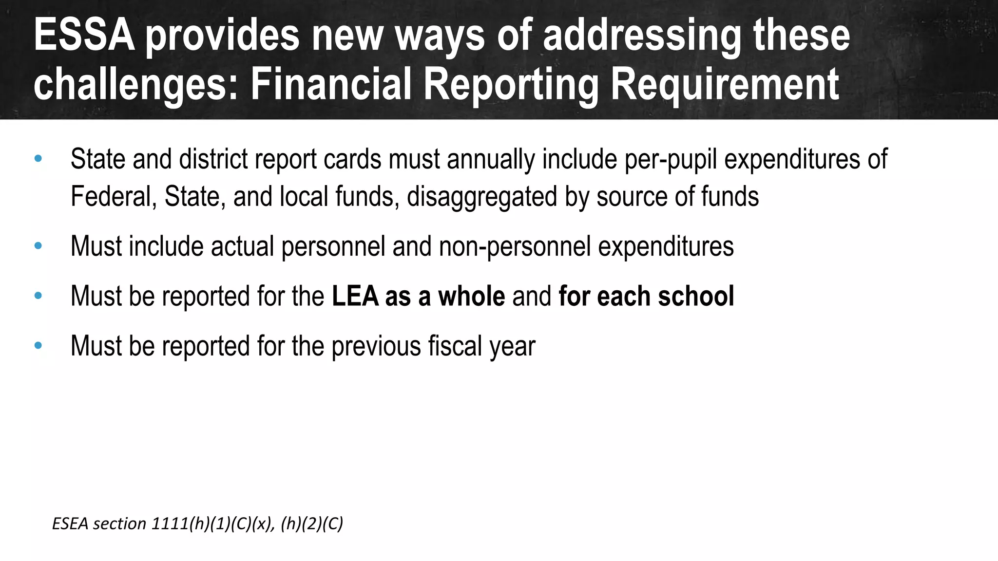 ESSA provides new ways of addressing these
challenges: Financial Reporting Requirement
• State and district report cards must annually include per-pupil expenditures of
Federal, State, and local funds, disaggregated by source of funds
• Must include actual personnel and non-personnel expenditures
• Must be reported for the LEA as a whole and for each school
• Must be reported for the previous fiscal year
ESEA section 1111(h)(1)(C)(x), (h)(2)(C)
 