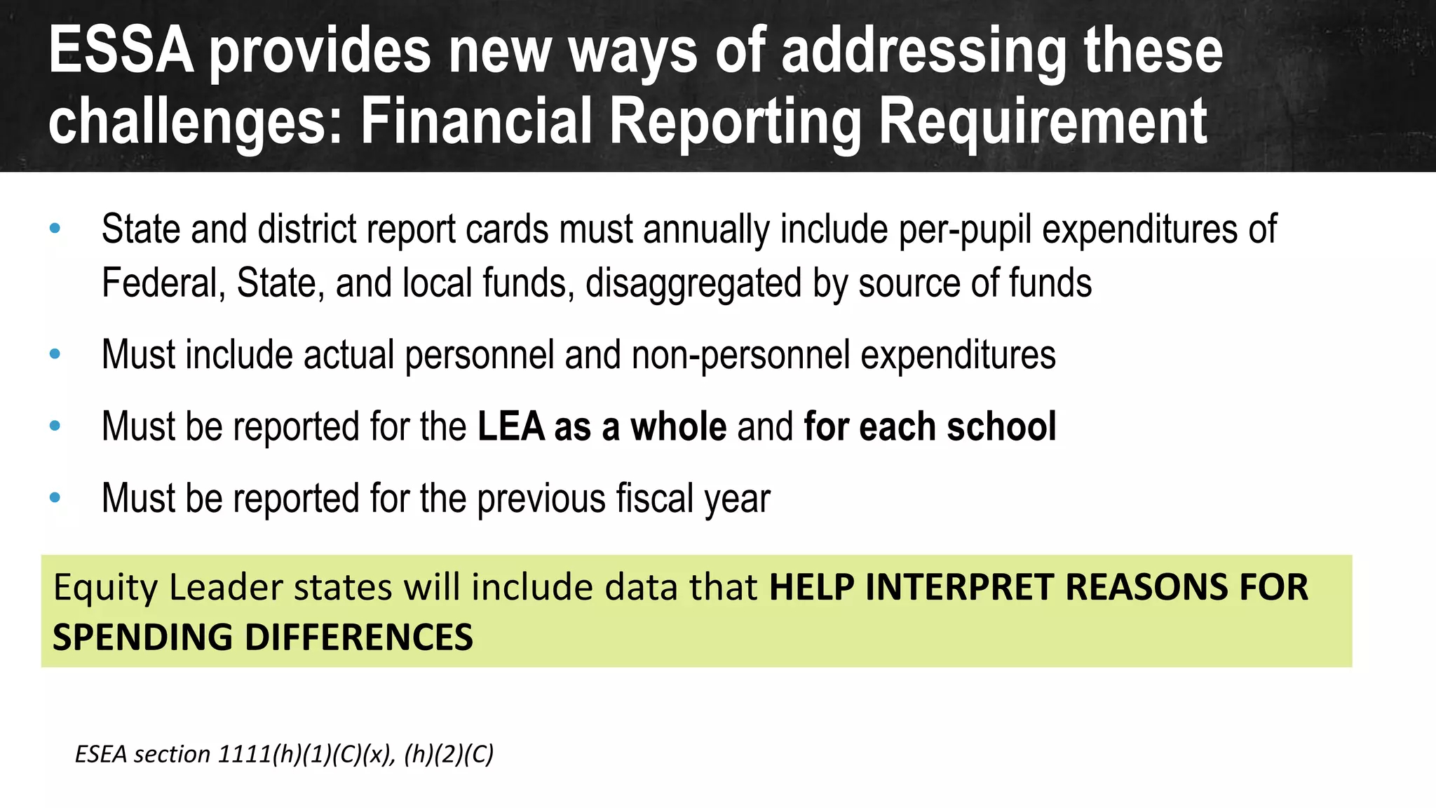 ESSA provides new ways of addressing these
challenges: Financial Reporting Requirement
• State and district report cards must annually include per-pupil expenditures of
Federal, State, and local funds, disaggregated by source of funds
• Must include actual personnel and non-personnel expenditures
• Must be reported for the LEA as a whole and for each school
• Must be reported for the previous fiscal year
ESEA section 1111(h)(1)(C)(x), (h)(2)(C)
Equity Leader states will include data that HELP INTERPRET REASONS FOR
SPENDING DIFFERENCES
 