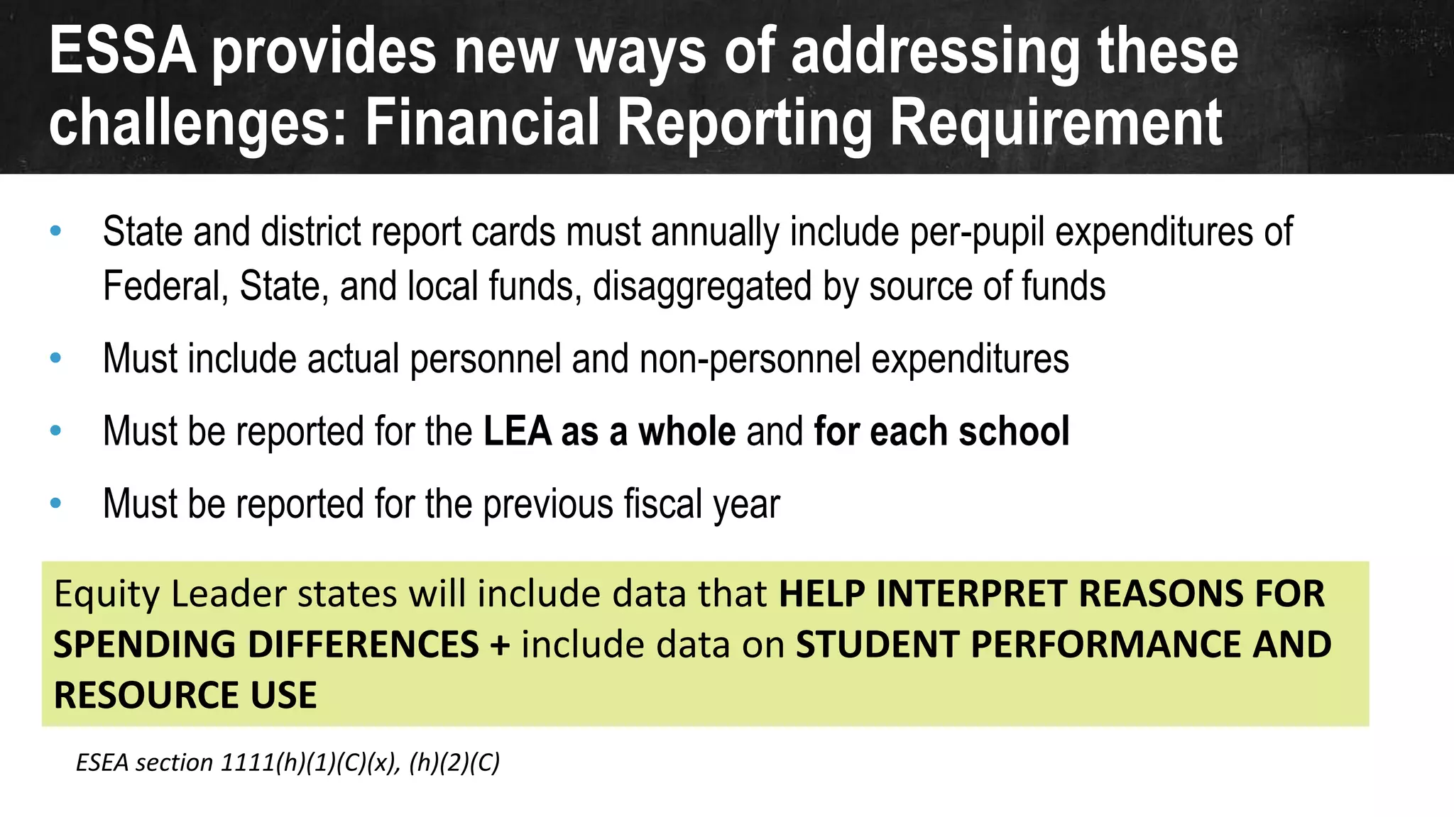 ESSA provides new ways of addressing these
challenges: Financial Reporting Requirement
• State and district report cards must annually include per-pupil expenditures of
Federal, State, and local funds, disaggregated by source of funds
• Must include actual personnel and non-personnel expenditures
• Must be reported for the LEA as a whole and for each school
• Must be reported for the previous fiscal year
ESEA section 1111(h)(1)(C)(x), (h)(2)(C)
Equity Leader states will include data that HELP INTERPRET REASONS FOR
SPENDING DIFFERENCES + include data on STUDENT PERFORMANCE AND
RESOURCE USE
 