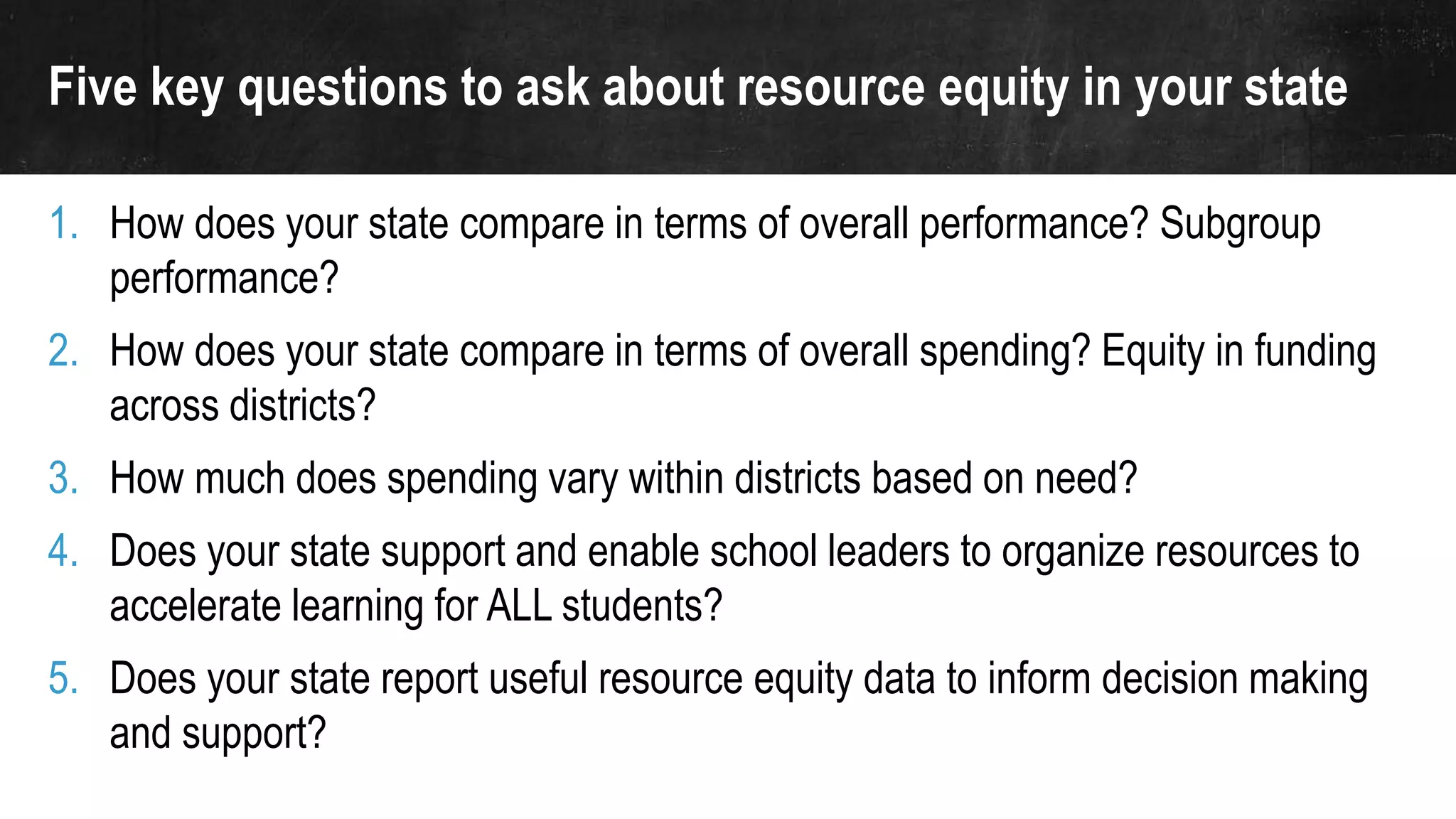 Five key questions to ask about resource equity in your state
1. How does your state compare in terms of overall performance? Subgroup
performance?
2. How does your state compare in terms of overall spending? Equity in funding
across districts?
3. How much does spending vary within districts based on need?
4. Does your state support and enable school leaders to organize resources to
accelerate learning for ALL students?
5. Does your state report useful resource equity data to inform decision making
and support?
 