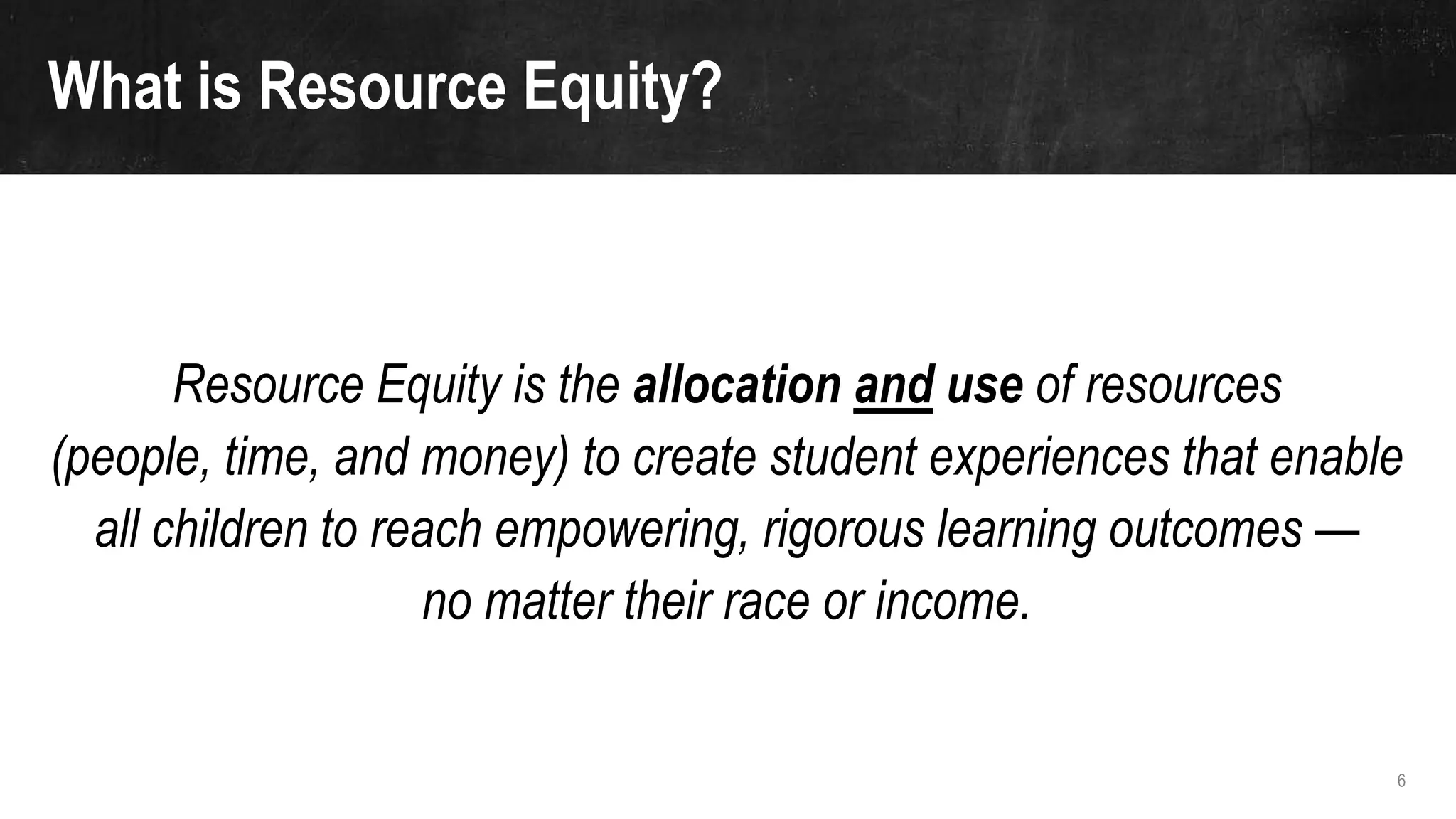 6
Resource Equity is the allocation and use of resources
(people, time, and money) to create student experiences that enable
all children to reach empowering, rigorous learning outcomes —
no matter their race or income.
What is Resource Equity?
 