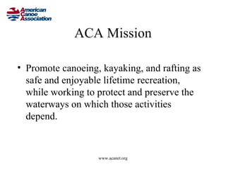 ACA Mission

• Promote canoeing, kayaking, and rafting as
  safe and enjoyable lifetime recreation,
  while working to protect and preserve the
  waterways on which those activities
  depend.



                   www.acanet.org
 