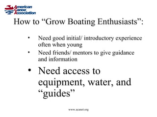 How to “Grow Boating Enthusiasts”:
   •   Need good initial/ introductory experience
       often when young
   •   Need friends/ mentors to give guidance
       and information

   • Need access to
     equipment, water, and
     “guides”
                   www.acanet.org
 