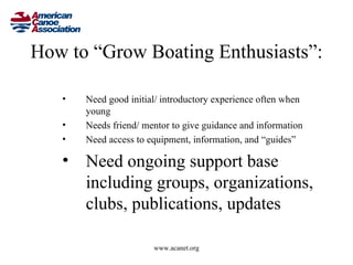 How to “Grow Boating Enthusiasts”:

   •   Need good initial/ introductory experience often when
       young
   •   Needs friend/ mentor to give guidance and information
   •   Need access to equipment, information, and “guides”

   • Need ongoing support base
     including groups, organizations,
     clubs, publications, updates

                       www.acanet.org
 