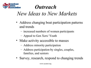 Outreach
New Ideas to New Markets
• Address changing boat participation patterns
  and trends
   – increased numbers of women participants
   – Appeal to Gen Xers/ Youth
• Make activity accessible to masses
   – Address minority participation
   – Address participation by singles, couples,
     families, and seniors
• Survey, research, respond to changing trends
                  www.acanet.org
 
