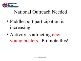 National Outreach Needed
• Paddlesport participation is
  increasing
• Activity is attracting new,
  young boaters. Promote this!


             www.acanet.org
 