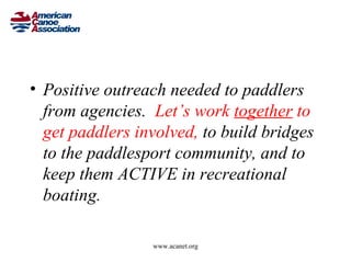 • Positive outreach needed to paddlers
  from agencies. Let’s work together to
  get paddlers involved, to build bridges
  to the paddlesport community, and to
  keep them ACTIVE in recreational
  boating.

                 www.acanet.org
 