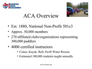 ACA Overview
• Est. 1880, National Non-Profit 501c3
• Approx. 50,000 members
• 270 affiliated clubs/organizations representing
  300,000 paddlers
• 4000 certified instructors
      • Canoe, Kayak, Raft, Swift Water Rescue
      • Estimated 100,000 students taught annually

                        www.acanet.org
 