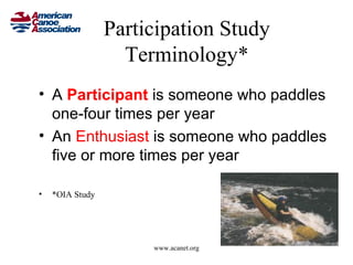 Participation Study
                   Terminology*
• A Participant is someone who paddles
  one-four times per year
• An Enthusiast is someone who paddles
  five or more times per year

•   *OIA Study




                      www.acanet.org
 