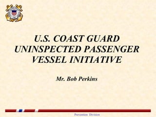 U.S. COAST GUARD UNINSPECTED PASSENGER VESSEL INITIATIVE Mr. Bob Perkins 