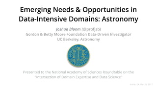 Emerging Needs & Opportunities in
Data-Intensive Domains: Astronomy
Joshua Bloom (@profjsb) 
Gordon & Betty Moore Foundation Data-Driven Investigator
UC Berkeley, Astronomy
Irvine, CA Mar 20, 2017
Presented to the National Academy of Sciences Roundtable on the
"Intersection of Domain Expertise and Data Science"
 