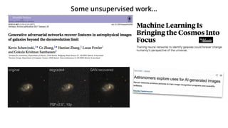 L112 K. Schawinski et al.
Figure 2. We show the results obtained for one example galaxy. From left to right: the original SDSS image, the degraded image with a worse PSF and higher
noise level (indicating the PSF and noise level used), the image as recovered by the GAN, and for comparison, the result of a deconvolution. This ﬁgure visually
illustrates the GAN’s ability to recover features that conventional deconvolutions cannot.
Some unsupervised work…
 