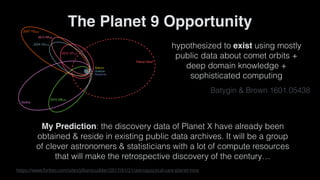 https://www.forbes.com/sites/jillianscudder/2017/01/21/astroquizzical-care-planet-nine
The Planet 9 Opportunity
hypothesized to exist using mostly
public data about comet orbits +
deep domain knowledge +
sophisticated computing
Batygin & Brown 1601.05438
My Prediction: the discovery data of Planet X have already been
obtained & reside in existing public data archives. It will be a group
of clever astronomers & statisticians with a lot of compute resources
that will make the retrospective discovery of the century…
 