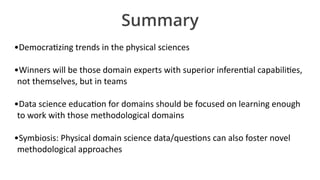 Summary
•DemocraIzing	trends	in	the	physical	sciences	
•Winners	will	be	those	domain	experts	with	superior	inferenIal	capabiliIes,	
not	themselves,	but	in	teams	
•Data	science	educaIon	for	domains	should	be	focused	on	learning	enough	
to	work	with	those	methodological	domains	
•Symbiosis:	Physical	domain	science	data/quesIons	can	also	foster	novel	
methodological	approaches
 