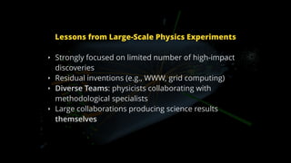 Lessons from Large-Scale Physics Experiments
‣ Strongly focused on limited number of high-impact
discoveries
‣ Residual inventions (e.g., WWW, grid computing)
‣ Diverse Teams: physicists collaborating with
methodological specialists
‣ Large collaborations producing science results
themselves
 