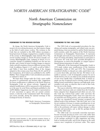 NORTH AMERICAN STRATIGRAPHIC CODE1

                                     North American Commission on
                                      Stratigraphic Nomenclature




FOREWORD TO THE REVISED EDITION                                                     FOREWORD TO THE 1983 CODE

     By design, the North American Stratigraphic Code is                                 The 1983 Code of recommended procedures for clas-
meant to be an evolving document, one that requires change                          sifying and naming stratigraphic and related units was pre-
as the field of earth science evolves. The revisions to the                         pared during a four-year period, by and for North American
Code that are included in this 2005 edition encompass a                             earth scientists, under the auspices of the North American
broad spectrum of changes, ranging from a complete revision                         Commission on Stratigraphic Nomenclature. It represents
of the section on Biostratigraphic Units (Articles 48 to 54),                       the thought and work of scores of persons, and thousands of
several wording changes to Article 58 and its remarks con-                          hours of writing and editing. Opportunities to participate in
cerning Allostratigraphic Units, updating of Article 4 to in-                       and review the work have been provided throughout its
corporate changes in publishing methods over the last two                           development, as cited in the Preamble, to a degree unprece-
decades, and a variety of minor wording changes to improve                          dented during preparation of earlier codes.
clarity and self-consistency between different sections of the                           Publication of the International Stratigraphic Guide in
Code. In addition, Figures 1, 4, 5, and 6, as well as Tables 1                      1976 made evident some insufficiencies of the American
and Tables 2 have been modified. Most of the changes                                Stratigraphic Codes of 1961 and 1970. The Commission
adopted in this revision arose from Notes 60, 63, and 64 of                         considered whether to discard our codes, patch them over,
the Commission, all of which were published in the AAPG                             or rewrite them fully, and chose the last. We believe it de-
Bulletin. These changes follow Code amendment procedures                            sirable to sponsor a code of stratigraphic practice for use in
as outlined in Article 21.                                                          North America, for we can adapt to new methods and points
     We hope these changes make the Code a more usable                              of view more rapidly than a worldwide body. A timely ex-
document to professionals and students alike. Suggestions                           ample was the recognized need to develop modes of estab-
for future modifications or additions to the North American                         lishing formal nonstratiform (igneous and high-grade meta-
Stratigraphic Code are always welcome. Suggested and                                morphic) rock units, an objective that is met in this Code,
adopted modifications will be announced to the profession,                          but not yet in the Guide.
as in the past, by serial Notes and Reports published in the                             The ways in which the 1983 Code (revised 2005) differs
AAPG Bulletin. Suggestions may be made to representatives                           from earlier American codes are evident from the Contents.
of your association or agency who are current commis-                               Some categories have disappeared and others are new, but
sioners, or directly to the Commission itself. The Commis-                          this Code has evolved from earlier codes and from the
sion meets annually, during the national meetings of the                            International Stratigraphic Guide. Some new units have not
Geological Society of America.                                                      yet stood the test of long practice, and conceivably may not,
                                                                                    but they are introduced toward meeting recognized and
                              2004 North American Commission                        defined needs of the profession. Take this Code, use it, but
                                   on Stratigraphic Nomenclature                    do not condemn it because it contains something new or not
                                                                                    of direct interest to you. Innovations that prove unaccept-
                                                                                    able to the profession will expire without damage to other
                                                                                    concepts and procedures, just as did the geologic-climate
                                                                                    units of the 1961 Code.
                                                                                         The 1983 Code was necessarily somewhat innovative
                                                                                    because of (1) the decision to write a new code, rather than
                                                                                    to revise the 1970 Code; (2) the open invitation to members
1
 Manuscript received November 12, 2004; provisional acceptance February 10,         of the geologic profession to offer suggestions and ideas,
2005; revised manuscript received May 19, 2005; final acceptance July 05, 2005.     both in writing and orally; and (3) the progress in the earth
DOI:10.1306/07050504129                                                             sciences since completion of previous codes. This report

AAPG Bulletin, v. 89, no. 11 (November 2005), pp. 1547– 1591                      1547
 