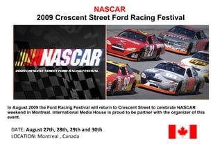 NASCAR   2009 Crescent Street Ford Racing Festival In August 2009 the Ford Racing Festival will return to Crescent Street to celebrate NASCAR weekend in Montreal. International Media House is proud to be partner with the organizer of this event. DATE:  August 27th, 28th, 29th and 30th   LOCATION: Montreal , Canada 