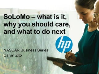 SoLoMo – what is it,
why you should care,
and what to do next
NASCAR Business Series
Calvin Zito

© Copyright 2012 Hewlett-Packard Development Company, L.P. The information contained herein is subject to change without notice.

 