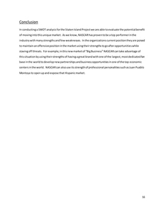 16
Conclusion
In conductinga SWOT analysisforthe StatenIslandProjectwe are able toevaluate the potentialbenefit
of movingintothisunique market. Aswe know, NASCARhasproventobe a top performerinthe
industrywithmanystrengthsandfew weaknesses. Inthe organizationscurrentpositiontheyare poised
to maintainanoffensivepositioninthe marketusingtheirstrengthstogoafteropportunitieswhile
stavingoff threats. For example,inthisnew marketof “BigBusiness” NASCARcantake advantage of
thissituationbyusingtheirstrengthsof havingagreat brandwithone of the largest,mostdedicatedfan
base inthe worldtodevelopnewpartnershipsandbusinessopportunitiesinone of the top economic
centersinthe world. NASCARcan alsouse itsstrengthof professional personalitiessuchasJuan Puablo
Montoya to openupand expose that Hispanicmarket.
 